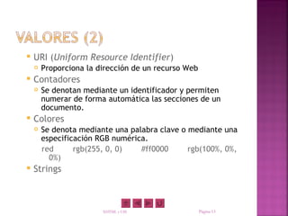    URI (Uniform Resource Identifier)
       Proporciona la dirección de un recurso Web
   Contadores
       Se denotan mediante un identificador y permiten
        numerar de forma automática las secciones de un
        documento.
   Colores
       Se denota mediante una palabra clave o mediante una
        especificación RGB numérica.
        red      rgb(255, 0, 0)   #ff0000      rgb(100%, 0%,
          0%)
   Strings



                        XHTML y CSS                  Página 13
 