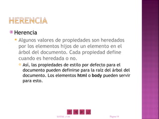  Herencia
    Algunos valores de propiedades son heredados
     por los elementos hijos de un elemento en el
     árbol del documento. Cada propiedad define
     cuando es heredada o no.
        Así, las propiedades de estilo por defecto para el
         documento pueden definirse para la raíz del árbol del
         documento. Los elementos html o body pueden servir
         para esto.




                         XHTML y CSS               Página 14
 
