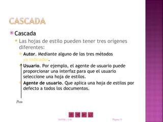  Cascada
    Las hojas de estilo pueden tener tres orígenes
     diferentes:
        Autor. Mediante alguno de los tres métodos
         ya indicados.
        Usuario. Por ejemplo, el agente de usuario puede
         proporcionar una interfaz para que el usuario
         seleccione una hoja de estilos.
        Agente de usuario. Que aplica una hoja de estilos por
         defecto a todos los documentos.

  Peso



                         XHTML y CSS               Página 15
 