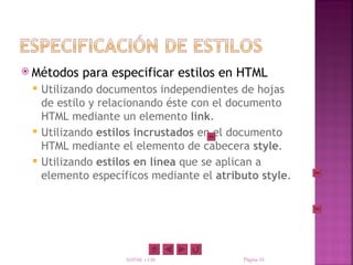  Métodos   para especificar estilos en HTML
    Utilizando documentos independientes de hojas
     de estilo y relacionando éste con el documento
     HTML mediante un elemento link.
    Utilizando estilos incrustados en el documento
     HTML mediante el elemento de cabecera style.
    Utilizando estilos en línea que se aplican a
     elemento específicos mediante el atributo style.




                     XHTML y CSS           Página 16
 