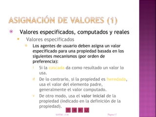        Valores especificados, computados y reales
         Valores especificados
            Los agentes de usuario deben asigna un valor
             especificado para una propiedad basada en los
             siguientes mecanismos (por orden de
             preferencia):
             i   Si la cascada da como resultado un valor lo
                 usa.
             d De lo contrario, si la propiedad es heredada,
                 usa el valor del elemento padre,
                 generalmente el valor computado.
             v De otro modo, usa el valor inicial de la
                 propiedad (indicado en la definición de la
                 propiedad).
                        XHTML y CSS               Página 17
 