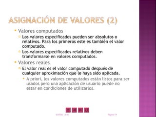    Valores computados
       Los valores especificados pueden ser absolutos o
        relativos. Para los primeros este es también el valor
        computado.
       Los valores especificados relativos deben
        transformarse en valores computados.
   Valores reales
       El valor real es el valor computado después de
        cualquier aproximación que le haya sido aplicada.
         A priori, los valores computados están listos para ser
          usados pero una aplicación de usuario puede no
          estar en condiciones de utilizarlos.




                         XHTML y CSS                Página 18
 