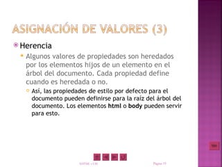  Herencia
    Algunos valores de propiedades son heredados
     por los elementos hijos de un elemento en el
     árbol del documento. Cada propiedad define
     cuando es heredada o no.
        Así, las propiedades de estilo por defecto para el
         documento pueden definirse para la raíz del árbol del
         documento. Los elementos html o body pueden servir
         para esto.




                         XHTML y CSS               Página 19
 