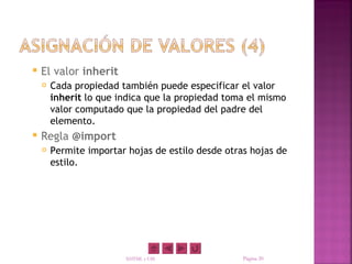    El valor inherit
       Cada propiedad también puede especificar el valor
        inherit lo que indica que la propiedad toma el mismo
        valor computado que la propiedad del padre del
        elemento.
   Regla @import
       Permite importar hojas de estilo desde otras hojas de
        estilo.




                        XHTML y CSS                Página 20
 