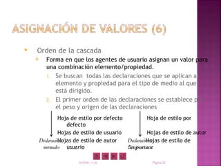    Orden de la cascada
          Forma en que los agentes de usuario asignan un valor para
           una combinación elemento/propiedad.
           1. Se buscan todas las declaraciones que se aplican al
              elemento y propiedad para el tipo de medio al que
              está dirigido.
           2. El primer orden de las declaraciones se establece por
              el peso y origen de las declaraciones
                  Hoja de estilo por defecto           Hoja de estilo por
                      defecto
                  Hojas de estilo de usuario           Hojas de estilo de autor
                  Hojas de estilo de autor
        Declaraciones                                 Hojas de estilo de
                                             Declaraciones
         normales usuario                    !important

                        XHTML y CSS                     Página 22
 