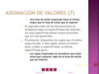    Una hoja de estilo importada tiene el mismo
         origen que la hoja de estilo que la importó.
1. El segundo orden de las declaraciones se
   establece según la especificidad del selector,
   los más específicos tienen mayor prioridad
   que los más generales.
2. Finalmente, dispuestas las reglas por el orden
   especificado: si dos reglas tienen el mismo
   peso, origen y especificidad, la última
   especificada gana.
        Las reglas importadas se consideran que están
         antes que cualquier regla de la hoja de estilos
         que las importa.

                                                        Hoja de estilo

              XHTML y CSS                   Página 23
 