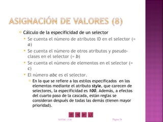    Cálculo de la especificidad de un selector
     Se cuenta el número de atributos ID en el selector (=
      a)
     Se cuenta el número de otros atributos y pseudo-
      clases en el selector (= b)
     Se cuenta el número de elementos en el selector (=
      c)
     El número abc es el selector.
         En lo que se refiere a los estilos especificados en los
          elementos mediante el atributo style, que carecen de
          selectores, la especificidad es 100. Además, a efectos
          del cuarto paso de la cascada, están reglas se
          consideran después de todas las demás (tienen mayor
          prioridad).


                        XHTML y CSS                   Página 24
 