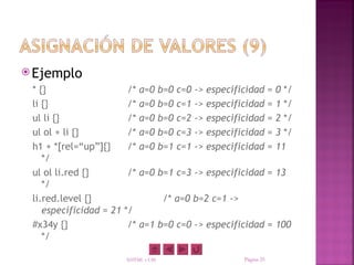  Ejemplo
 * {}                    /* a=0        b=0   c=0   ->   especificidad       =   0 */
 li {}                   /* a=0        b=0   c=1   ->   especificidad       =   1 */
 ul li {}                /* a=0        b=0   c=2   ->   especificidad       =   2 */
 ul ol + li {}           /* a=0        b=0   c=3   ->   especificidad       =   3 */
 h1 + *[rel=“up”]{}      /* a=0        b=1   c=1   ->   especificidad       =   11
    */
 ul ol li.red {}         /* a=0 b=1 c=3 -> especificidad = 13
    */
 li.red.level {}                       /* a=0 b=2 c=1 ->
    especificidad = 21   */
 #x34y {}                 /* a=1 b=0 c=0 -> especificidad = 100
    */

                         XHTML y CSS                            Página 25
 