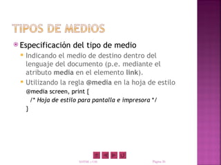  Especificación      del tipo de medio
    Indicando el medio de destino dentro del
     lenguaje del documento (p.e. mediante el
     atributo media en el elemento link).
    Utilizando la regla @media en la hoja de estilo
     @media screen, print {
       /* Hoja de estilo para pantalla e impresora */
     }




                        XHTML y CSS                Página 26
 
