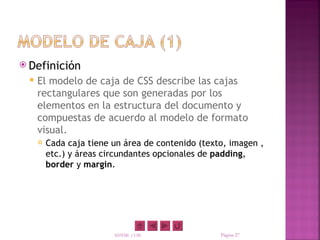  Definición
    El modelo de caja de CSS describe las cajas
     rectangulares que son generadas por los
     elementos en la estructura del documento y
     compuestas de acuerdo al modelo de formato
     visual.
        Cada caja tiene un área de contenido (texto, imagen ,
         etc.) y áreas circundantes opcionales de padding,
         border y margin.




                         XHTML y CSS               Página 27
 