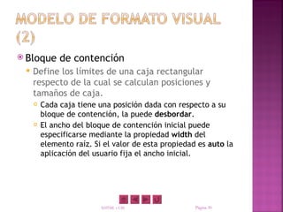  Bloque      de contención
    Define los límites de una caja rectangular
     respecto de la cual se calculan posiciones y
     tamaños de caja.
        Cada caja tiene una posición dada con respecto a su
         bloque de contención, la puede desbordar.
        El ancho del bloque de contención inicial puede
         especificarse mediante la propiedad width del
         elemento raíz. Si el valor de esta propiedad es auto la
         aplicación del usuario fija el ancho inicial.




                          XHTML y CSS                Página 30
 