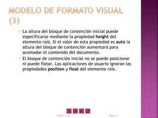    La altura del bloque de contención inicial puede
    especificarse mediante la propiedad height del
    elemento raíz. Si el valor de esta propiedad es auto la
    altura del bloque de contención aumentará para
    acomodar el contenido del documento.
   El bloque de contención inicial no se puede posicionar
    ni puede flotar. Las aplicaciones de usuario ignoran las
    propiedades position y float del elemento raíz.




                     XHTML y CSS                Página 31
 