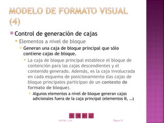  Control       de generación de cajas
    Elementos a nivel de bloque
        Generan una caja de bloque principal que sólo
         contiene cajas de bloque.
          La caja de bloque principal establece el bloque de
           contención para las cajas descendientes y el
           contenido generado. Además, es la caja involucrada
           en cada esquema de posicionamiento (las cajas de
           bloque principales participan de un contexto de
           formato de bloque).
              Algunos elementos a nivel de bloque generan cajas
               adicionales fuera de la caja principal (elementos li, …)




                             XHTML y CSS                   Página 32
 