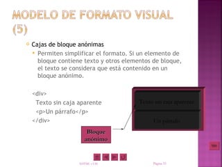    Cajas de bloque anónimas
     Permiten simplificar el formato. Si un elemento de
      bloque contiene texto y otros elementos de bloque,
      el texto se considera que está contenido en un
      bloque anónimo.

    <div>
     Texto sin caja aparente             Texto sin caja aparente
     <p>Un párrafo</p>
    </div>                                    Un párrafo
                        Bloque
                       anónimo


                    XHTML y CSS               Página 33
 