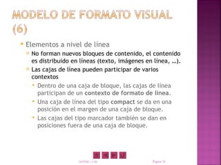    Elementos a nivel de línea
       No forman nuevos bloques de contenido, el contenido
        es distribuido en líneas (texto, imágenes en línea, …).
       Las cajas de línea pueden participar de varios
        contextos
         Dentro de una caja de bloque, las cajas de línea
          participan de un contexto de formato de línea.
         Una caja de línea del tipo compact se da en una
          posición en el margen de una caja de bloque.
         Las cajas del tipo marcador también se dan en
          posiciones fuera de una caja de bloque.




                         XHTML y CSS                Página 34
 