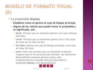    La propiedad display
       Establece como se genera la caja de bloque principal.
       Alguno de los valores que puede tomar la propiedad y
        su significado, son:
         block: Provoca que un elemento genere una caja o bloque
          principal.
         inline: Provoca que un elemento genere una o más cajas
          de línea (es el valor inicial).
         list-item: genera una caja de bloque principal y una caja
          de línea list-item.
         none: Este valor provoca que un elemento no genere
          ninguna caja en la estructura del formato. Los elementos
          descendientes tampoco generan cajas; este
          comportamiento no puede alterarse poniendo la
          propiedad display a los descendientes.

                          XHTML y CSS                  Página 36
 