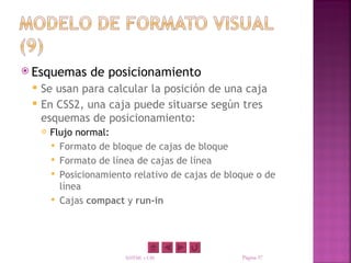  Esquemas       de posicionamiento
    Se usan para calcular la posición de una caja
    En CSS2, una caja puede situarse según tres
     esquemas de posicionamiento:
        Flujo normal:
          Formato de bloque de cajas de bloque
          Formato de línea de cajas de línea
          Posicionamiento relativo de cajas de bloque o de
           línea
          Cajas compact y run-in




                         XHTML y CSS               Página 37
 