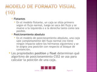    Flotantes
         En el modelo flotante, un caja se sitúa primero
          según el flujo normal, luego se saca del flujo y se
          mueve a la izquierda o a la derecha tanto como sea
          posible.
       Posicionamiento absoluto
         En el modelo de posicionamiento absoluto, una caja
          sale completamente del flujo normal (no tiene
          ningún impacto sobre los hermanos siguientes) y se
          le asigna una posición con respecto al bloque de
          contención.
   Las propiedades position y float determinan qué
    algoritmo de posicionamiento CSS2 se usa para
    calcular la posición de una caja.


                        XHTML y CSS               Página 38
 