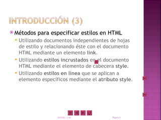 Métodos   para especificar estilos en HTML
    Utilizando documentos independientes de hojas
     de estilo y relacionando éste con el documento
     HTML mediante un elemento link.
    Utilizando estilos incrustados en el documento
     HTML mediante el elemento de cabecera style.
    Utilizando estilos en línea que se aplican a
     elemento específicos mediante el atributo style.




                     XHTML y CSS            Página 4
 