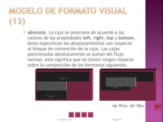    absolute. La caja se posiciona de acuerdo a los
    valores de las propiedades left, right, top y bottom,
    éstos especifican los desplazamientos con respecto
    al bloque de contención de la caja. Las cajas
    posicionadas absolutamente se quitan del flujo
    normal, esto significa que no tienen ningún impacto
    sobre la composición de los hermanos siguientes.

                     Caja 1                        Caja 1
                                              Caja 2
            Caja 2                          Caja 3
            Caja 3

                                             top: 50 px; left: 30px;


                     XHTML y CSS             Página 41
 