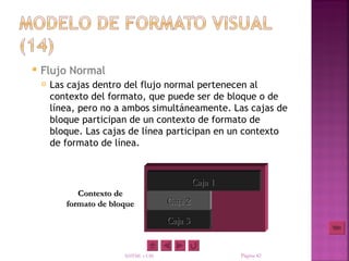    Flujo Normal
       Las cajas dentro del flujo normal pertenecen al
        contexto del formato, que puede ser de bloque o de
        línea, pero no a ambos simultáneamente. Las cajas de
        bloque participan de un contexto de formato de
        bloque. Las cajas de línea participan en un contexto
        de formato de línea.



                                                Caja 1
              Contexto de
           formato de bloque           Caja 2
                                       Caja 3


                         XHTML y CSS                     Página 42
 