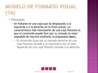    Flotantes
       Un flotante es una caja que es desplazada a la
        izquierda o a la derecha en la línea actual. La
        característica más interesante de una caja flotante es
        que el contenido puede fluir por su costado (o estar
        impedido de hacerlo mediante la propiedad clear).
         El contenido fluye por el costado derecho de una
          caja flotante situada a la izquierda y por el lado
          izquierdo de una caja flotante situada a la derecha.




                         XHTML y CSS               Página 44
 