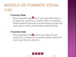    Propiedad float
     Esta propiedad especifica si una caja debe flotar a
      la izquierda, derecha o no debe flotar en absoluto.
      Puede especificarse para los elementos que generan
      cajas que no están posicionadas absolutamente.

   Propiedad clear
     Esta propiedad indica cuál de los lados de la(s)
      caja(s) de un elemento no puede quedar adyacente
      a una caja flotante anterior.




                    XHTML y CSS               Página 46
 