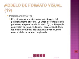    Posicionamiento fijo
       El posicionamiento fijo es una subcategoría del
        posicionamiento absoluto. La única diferencia es que
        para una caja posicionada de modo fijo, el bloque de
        contención es establecido por el acceso visual. Para
        los medios continuos, las cajas fijas no se mueven
        cuando el documento es desplazado.




                        XHTML y CSS               Página 47
 