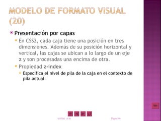  Presentación        por capas
    En CSS2, cada caja tiene una posición en tres
     dimensiones. Además de su posición horizontal y
     vertical, las cajas se ubican a lo largo de un eje
     z y son procesadas una encima de otra.
    Propiedad z-index
        Especifica el nivel de pila de la caja en el contexto de
         pila actual.




                          XHTML y CSS                 Página 48
 
