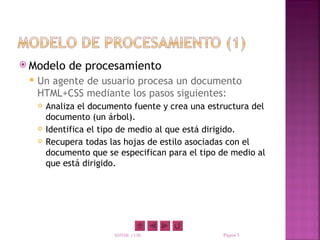  Modelo      de procesamiento
    Un agente de usuario procesa un documento
     HTML+CSS mediante los pasos siguientes:
        Analiza el documento fuente y crea una estructura del
         documento (un árbol).
        Identifica el tipo de medio al que está dirigido.
        Recupera todas las hojas de estilo asociadas con el
         documento que se especifican para el tipo de medio al
         que está dirigido.




                         XHTML y CSS               Página 5
 