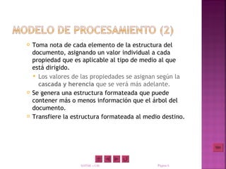    Toma nota de cada elemento de la estructura del
    documento, asignando un valor individual a cada
    propiedad que es aplicable al tipo de medio al que
    está dirigido.
     Los valores de las propiedades se asignan según la
      cascada y herencia que se verá más adelante.
   Se genera una estructura formateada que puede
    contener más o menos información que el árbol del
    documento.
   Transfiere la estructura formateada al medio destino.




                    XHTML y CSS                Página 6
 