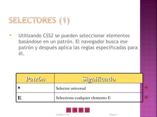   Utilizando CSS2 se pueden seleccionar elementos
    basándose en un patrón. El navegador busca ese
    patrón y después aplica las reglas especificadas para
    él.




        Patrón                     Significado
    *               Selector universal

    E               Selecciona cualquier elemento E


                    XHTML y CSS                   Página 7
 