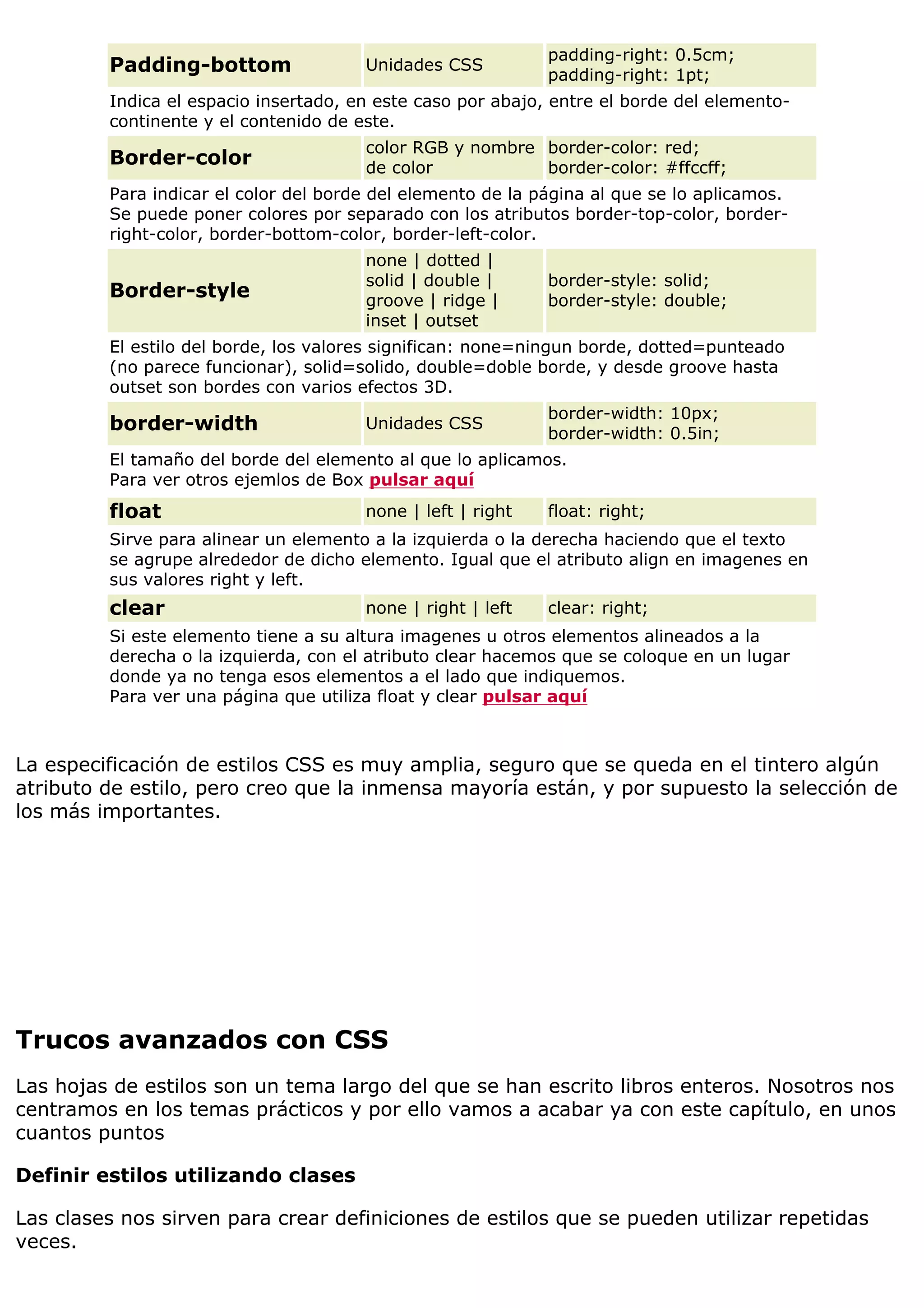 Padding-bottom Unidades CSS
padding-right: 0.5cm;
padding-right: 1pt;
Indica el espacio insertado, en este caso por abajo, entre el borde del elemento-
continente y el contenido de este.
Border-color
color RGB y nombre
de color
border-color: red;
border-color: #ffccff;
Para indicar el color del borde del elemento de la página al que se lo aplicamos.
Se puede poner colores por separado con los atributos border-top-color, border-
right-color, border-bottom-color, border-left-color.
Border-style
none | dotted |
solid | double |
groove | ridge |
inset | outset
border-style: solid;
border-style: double;
El estilo del borde, los valores significan: none=ningun borde, dotted=punteado
(no parece funcionar), solid=solido, double=doble borde, y desde groove hasta
outset son bordes con varios efectos 3D.
border-width Unidades CSS
border-width: 10px;
border-width: 0.5in;
El tamaño del borde del elemento al que lo aplicamos.
Para ver otros ejemlos de Box pulsar aquí
float none | left | right float: right;
Sirve para alinear un elemento a la izquierda o la derecha haciendo que el texto
se agrupe alrededor de dicho elemento. Igual que el atributo align en imagenes en
sus valores right y left.
clear none | right | left clear: right;
Si este elemento tiene a su altura imagenes u otros elementos alineados a la
derecha o la izquierda, con el atributo clear hacemos que se coloque en un lugar
donde ya no tenga esos elementos a el lado que indiquemos.
Para ver una página que utiliza float y clear pulsar aquí
La especificación de estilos CSS es muy amplia, seguro que se queda en el tintero algún
atributo de estilo, pero creo que la inmensa mayoría están, y por supuesto la selección de
los más importantes.
Trucos avanzados con CSS
Las hojas de estilos son un tema largo del que se han escrito libros enteros. Nosotros nos
centramos en los temas prácticos y por ello vamos a acabar ya con este capítulo, en unos
cuantos puntos
Definir estilos utilizando clases
Las clases nos sirven para crear definiciones de estilos que se pueden utilizar repetidas
veces.
 