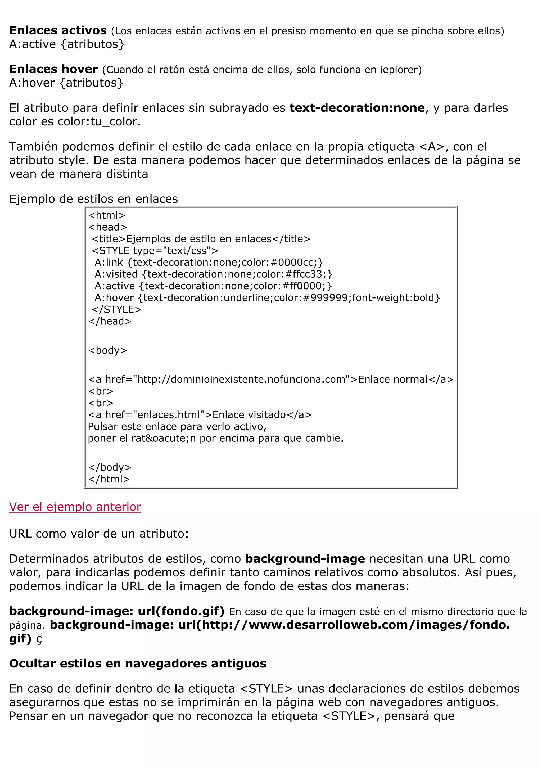 Enlaces activos (Los enlaces están activos en el presiso momento en que se pincha sobre ellos)
A:active {atributos}
Enlaces hover (Cuando el ratón está encima de ellos, solo funciona en ieplorer)
A:hover {atributos}
El atributo para definir enlaces sin subrayado es text-decoration:none, y para darles
color es color:tu_color.
También podemos definir el estilo de cada enlace en la propia etiqueta <A>, con el
atributo style. De esta manera podemos hacer que determinados enlaces de la página se
vean de manera distinta
Ejemplo de estilos en enlaces
<html>
<head>
<title>Ejemplos de estilo en enlaces</title>
<STYLE type="text/css">
A:link {text-decoration:none;color:#0000cc;}
A:visited {text-decoration:none;color:#ffcc33;}
A:active {text-decoration:none;color:#ff0000;}
A:hover {text-decoration:underline;color:#999999;font-weight:bold}
</STYLE>
</head>
<body>
<a href="http://dominioinexistente.nofunciona.com">Enlace normal</a>
<br>
<br>
<a href="enlaces.html">Enlace visitado</a>
Pulsar este enlace para verlo activo,
poner el rat&oacute;n por encima para que cambie.
</body>
</html>
Ver el ejemplo anterior
URL como valor de un atributo:
Determinados atributos de estilos, como background-image necesitan una URL como
valor, para indicarlas podemos definir tanto caminos relativos como absolutos. Así pues,
podemos indicar la URL de la imagen de fondo de estas dos maneras:
background-image: url(fondo.gif) En caso de que la imagen esté en el mismo directorio que la
página. background-image: url(http://www.desarrolloweb.com/images/fondo.
gif) ç
Ocultar estilos en navegadores antiguos
En caso de definir dentro de la etiqueta <STYLE> unas declaraciones de estilos debemos
asegurarnos que estas no se imprimirán en la página web con navegadores antiguos.
Pensar en un navegador que no reconozca la etiqueta <STYLE>, pensará que
 