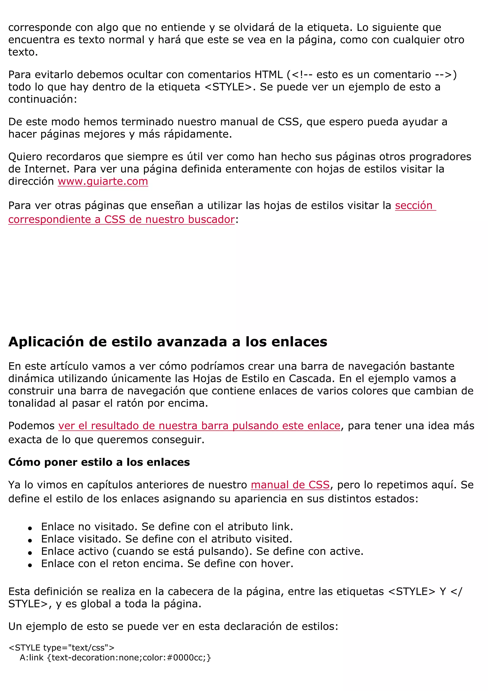 corresponde con algo que no entiende y se olvidará de la etiqueta. Lo siguiente que
encuentra es texto normal y hará que este se vea en la página, como con cualquier otro
texto.
Para evitarlo debemos ocultar con comentarios HTML (<!-- esto es un comentario -->)
todo lo que hay dentro de la etiqueta <STYLE>. Se puede ver un ejemplo de esto a
continuación:
De este modo hemos terminado nuestro manual de CSS, que espero pueda ayudar a
hacer páginas mejores y más rápidamente.
Quiero recordaros que siempre es útil ver como han hecho sus páginas otros progradores
de Internet. Para ver una página definida enteramente con hojas de estilos visitar la
dirección www.guiarte.com
Para ver otras páginas que enseñan a utilizar las hojas de estilos visitar la sección
correspondiente a CSS de nuestro buscador:
Aplicación de estilo avanzada a los enlaces
En este artículo vamos a ver cómo podríamos crear una barra de navegación bastante
dinámica utilizando únicamente las Hojas de Estilo en Cascada. En el ejemplo vamos a
construir una barra de navegación que contiene enlaces de varios colores que cambian de
tonalidad al pasar el ratón por encima.
Podemos ver el resultado de nuestra barra pulsando este enlace, para tener una idea más
exacta de lo que queremos conseguir.
Cómo poner estilo a los enlaces
Ya lo vimos en capítulos anteriores de nuestro manual de CSS, pero lo repetimos aquí. Se
define el estilo de los enlaces asignando su apariencia en sus distintos estados:
q Enlace no visitado. Se define con el atributo link.
q Enlace visitado. Se define con el atributo visited.
q Enlace activo (cuando se está pulsando). Se define con active.
q Enlace con el reton encima. Se define con hover.
Esta definición se realiza en la cabecera de la página, entre las etiquetas <STYLE> Y </
STYLE>, y es global a toda la página.
Un ejemplo de esto se puede ver en esta declaración de estilos:
<STYLE type="text/css">
A:link {text-decoration:none;color:#0000cc;}
 
