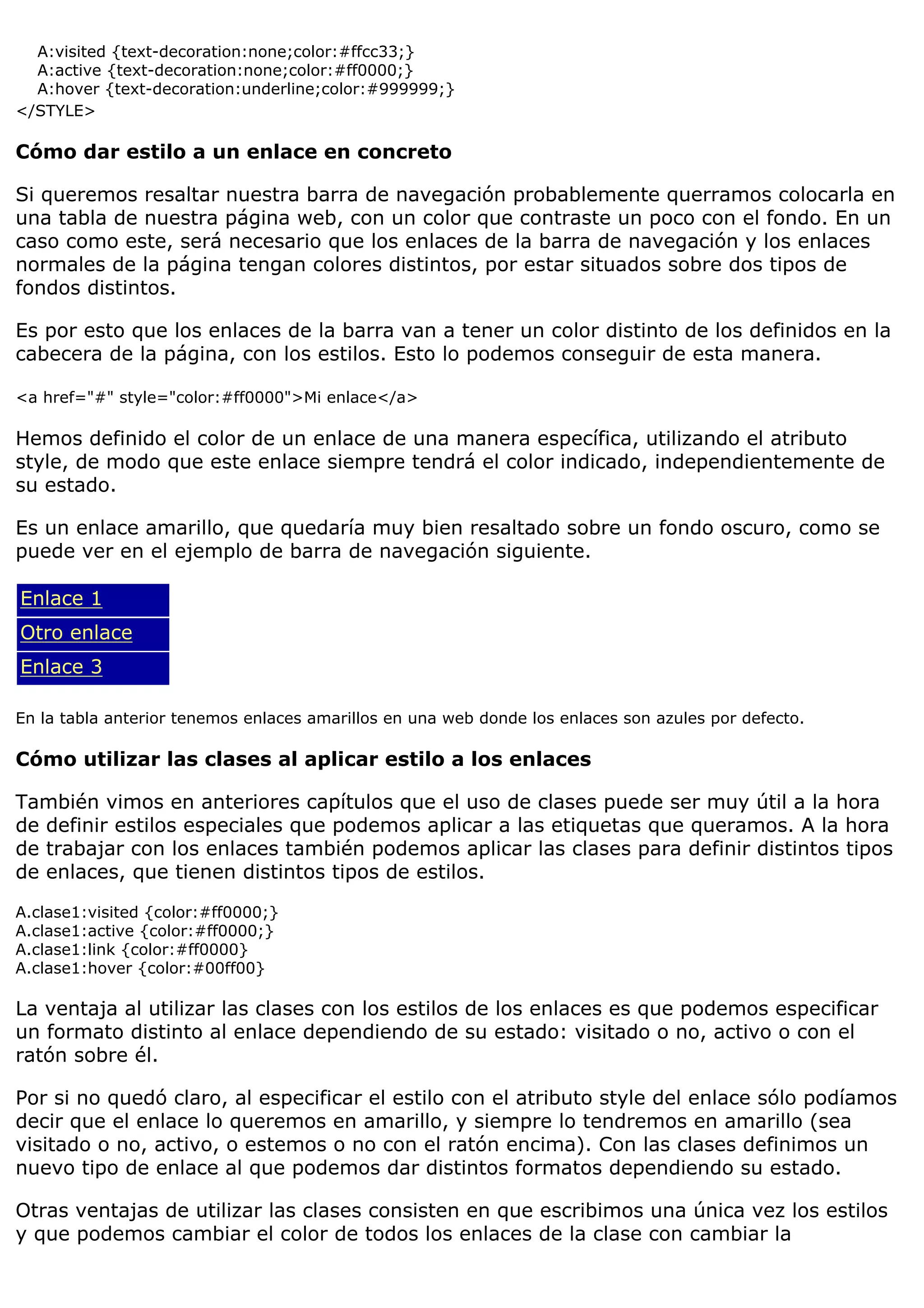 A:visited {text-decoration:none;color:#ffcc33;}
A:active {text-decoration:none;color:#ff0000;}
A:hover {text-decoration:underline;color:#999999;}
</STYLE>
Cómo dar estilo a un enlace en concreto
Si queremos resaltar nuestra barra de navegación probablemente querramos colocarla en
una tabla de nuestra página web, con un color que contraste un poco con el fondo. En un
caso como este, será necesario que los enlaces de la barra de navegación y los enlaces
normales de la página tengan colores distintos, por estar situados sobre dos tipos de
fondos distintos.
Es por esto que los enlaces de la barra van a tener un color distinto de los definidos en la
cabecera de la página, con los estilos. Esto lo podemos conseguir de esta manera.
<a href="#" style="color:#ff0000">Mi enlace</a>
Hemos definido el color de un enlace de una manera específica, utilizando el atributo
style, de modo que este enlace siempre tendrá el color indicado, independientemente de
su estado.
Es un enlace amarillo, que quedaría muy bien resaltado sobre un fondo oscuro, como se
puede ver en el ejemplo de barra de navegación siguiente.
Enlace 1
Otro enlace
Enlace 3
En la tabla anterior tenemos enlaces amarillos en una web donde los enlaces son azules por defecto.
Cómo utilizar las clases al aplicar estilo a los enlaces
También vimos en anteriores capítulos que el uso de clases puede ser muy útil a la hora
de definir estilos especiales que podemos aplicar a las etiquetas que queramos. A la hora
de trabajar con los enlaces también podemos aplicar las clases para definir distintos tipos
de enlaces, que tienen distintos tipos de estilos.
A.clase1:visited {color:#ff0000;}
A.clase1:active {color:#ff0000;}
A.clase1:link {color:#ff0000}
A.clase1:hover {color:#00ff00}
La ventaja al utilizar las clases con los estilos de los enlaces es que podemos especificar
un formato distinto al enlace dependiendo de su estado: visitado o no, activo o con el
ratón sobre él.
Por si no quedó claro, al especificar el estilo con el atributo style del enlace sólo podíamos
decir que el enlace lo queremos en amarillo, y siempre lo tendremos en amarillo (sea
visitado o no, activo, o estemos o no con el ratón encima). Con las clases definimos un
nuevo tipo de enlace al que podemos dar distintos formatos dependiendo su estado.
Otras ventajas de utilizar las clases consisten en que escribimos una única vez los estilos
y que podemos cambiar el color de todos los enlaces de la clase con cambiar la
 