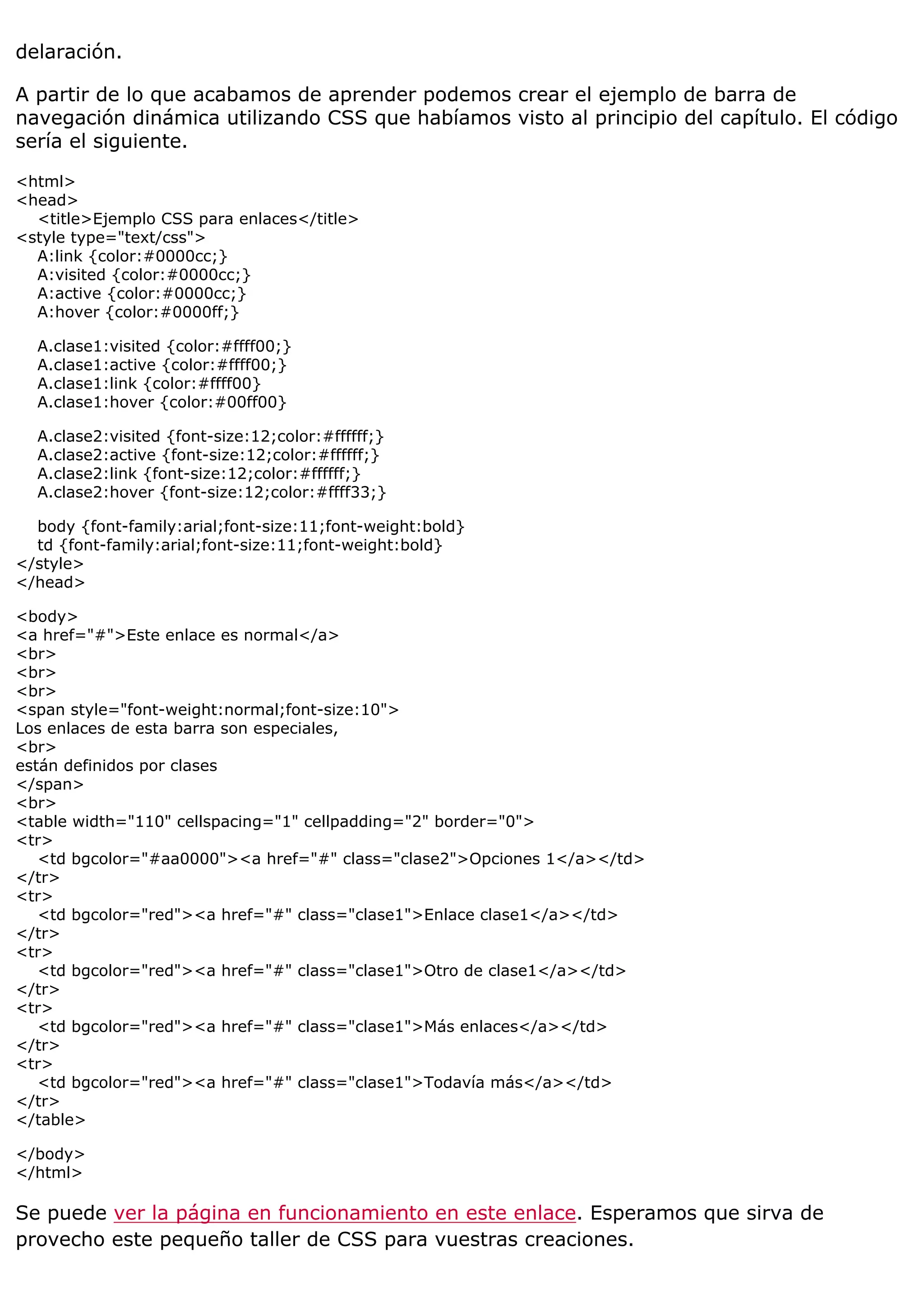 delaración.
A partir de lo que acabamos de aprender podemos crear el ejemplo de barra de
navegación dinámica utilizando CSS que habíamos visto al principio del capítulo. El código
sería el siguiente.
<html>
<head>
<title>Ejemplo CSS para enlaces</title>
<style type="text/css">
A:link {color:#0000cc;}
A:visited {color:#0000cc;}
A:active {color:#0000cc;}
A:hover {color:#0000ff;}
A.clase1:visited {color:#ffff00;}
A.clase1:active {color:#ffff00;}
A.clase1:link {color:#ffff00}
A.clase1:hover {color:#00ff00}
A.clase2:visited {font-size:12;color:#ffffff;}
A.clase2:active {font-size:12;color:#ffffff;}
A.clase2:link {font-size:12;color:#ffffff;}
A.clase2:hover {font-size:12;color:#ffff33;}
body {font-family:arial;font-size:11;font-weight:bold}
td {font-family:arial;font-size:11;font-weight:bold}
</style>
</head>
<body>
<a href="#">Este enlace es normal</a>
<br>
<br>
<br>
<span style="font-weight:normal;font-size:10">
Los enlaces de esta barra son especiales,
<br>
están definidos por clases
</span>
<br>
<table width="110" cellspacing="1" cellpadding="2" border="0">
<tr>
<td bgcolor="#aa0000"><a href="#" class="clase2">Opciones 1</a></td>
</tr>
<tr>
<td bgcolor="red"><a href="#" class="clase1">Enlace clase1</a></td>
</tr>
<tr>
<td bgcolor="red"><a href="#" class="clase1">Otro de clase1</a></td>
</tr>
<tr>
<td bgcolor="red"><a href="#" class="clase1">Más enlaces</a></td>
</tr>
<tr>
<td bgcolor="red"><a href="#" class="clase1">Todavía más</a></td>
</tr>
</table>
</body>
</html>
Se puede ver la página en funcionamiento en este enlace. Esperamos que sirva de
provecho este pequeño taller de CSS para vuestras creaciones.
 