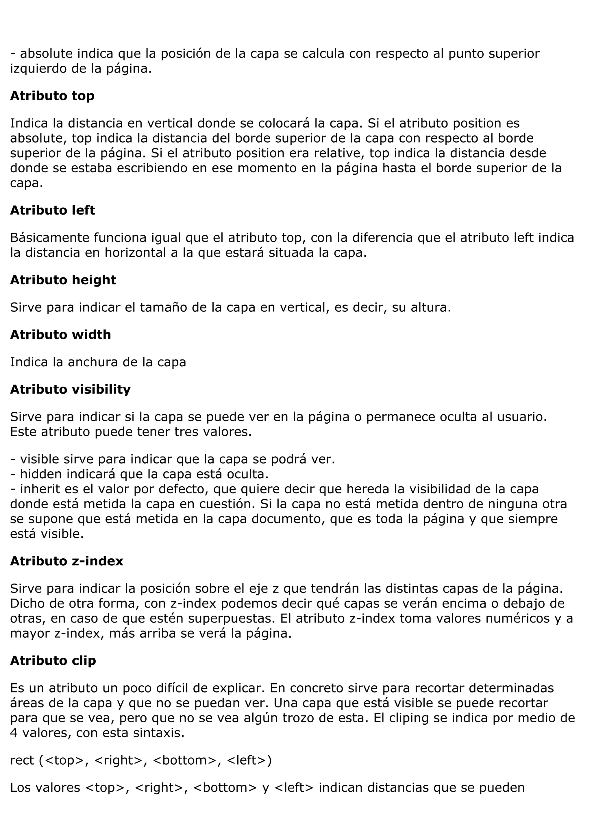 - absolute indica que la posición de la capa se calcula con respecto al punto superior
izquierdo de la página.
Atributo top
Indica la distancia en vertical donde se colocará la capa. Si el atributo position es
absolute, top indica la distancia del borde superior de la capa con respecto al borde
superior de la página. Si el atributo position era relative, top indica la distancia desde
donde se estaba escribiendo en ese momento en la página hasta el borde superior de la
capa.
Atributo left
Básicamente funciona igual que el atributo top, con la diferencia que el atributo left indica
la distancia en horizontal a la que estará situada la capa.
Atributo height
Sirve para indicar el tamaño de la capa en vertical, es decir, su altura.
Atributo width
Indica la anchura de la capa
Atributo visibility
Sirve para indicar si la capa se puede ver en la página o permanece oculta al usuario.
Este atributo puede tener tres valores.
- visible sirve para indicar que la capa se podrá ver.
- hidden indicará que la capa está oculta.
- inherit es el valor por defecto, que quiere decir que hereda la visibilidad de la capa
donde está metida la capa en cuestión. Si la capa no está metida dentro de ninguna otra
se supone que está metida en la capa documento, que es toda la página y que siempre
está visible.
Atributo z-index
Sirve para indicar la posición sobre el eje z que tendrán las distintas capas de la página.
Dicho de otra forma, con z-index podemos decir qué capas se verán encima o debajo de
otras, en caso de que estén superpuestas. El atributo z-index toma valores numéricos y a
mayor z-index, más arriba se verá la página.
Atributo clip
Es un atributo un poco difícil de explicar. En concreto sirve para recortar determinadas
áreas de la capa y que no se puedan ver. Una capa que está visible se puede recortar
para que se vea, pero que no se vea algún trozo de esta. El cliping se indica por medio de
4 valores, con esta sintaxis.
rect (<top>, <right>, <bottom>, <left>)
Los valores <top>, <right>, <bottom> y <left> indican distancias que se pueden
 