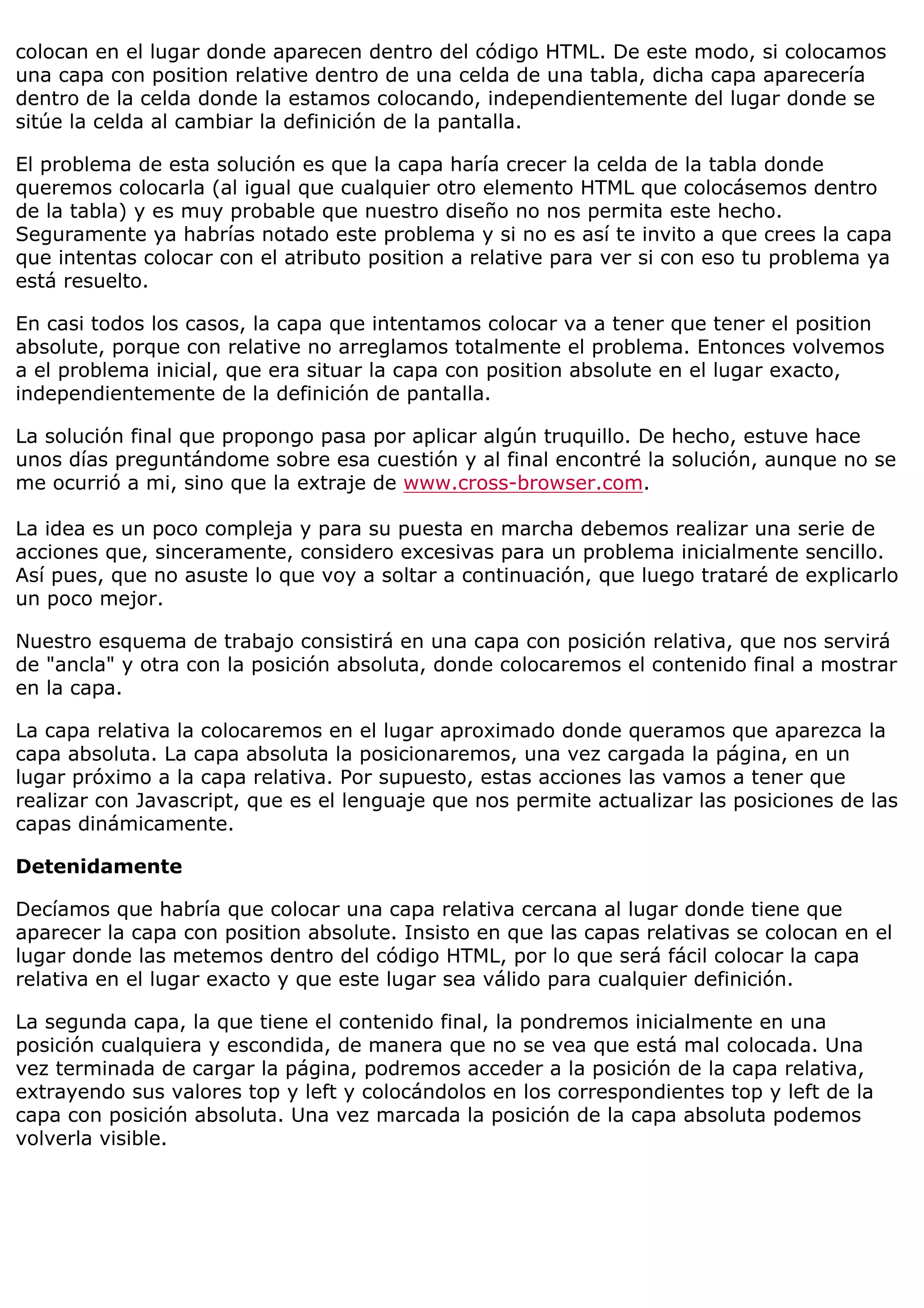colocan en el lugar donde aparecen dentro del código HTML. De este modo, si colocamos
una capa con position relative dentro de una celda de una tabla, dicha capa aparecería
dentro de la celda donde la estamos colocando, independientemente del lugar donde se
sitúe la celda al cambiar la definición de la pantalla.
El problema de esta solución es que la capa haría crecer la celda de la tabla donde
queremos colocarla (al igual que cualquier otro elemento HTML que colocásemos dentro
de la tabla) y es muy probable que nuestro diseño no nos permita este hecho.
Seguramente ya habrías notado este problema y si no es así te invito a que crees la capa
que intentas colocar con el atributo position a relative para ver si con eso tu problema ya
está resuelto.
En casi todos los casos, la capa que intentamos colocar va a tener que tener el position
absolute, porque con relative no arreglamos totalmente el problema. Entonces volvemos
a el problema inicial, que era situar la capa con position absolute en el lugar exacto,
independientemente de la definición de pantalla.
La solución final que propongo pasa por aplicar algún truquillo. De hecho, estuve hace
unos días preguntándome sobre esa cuestión y al final encontré la solución, aunque no se
me ocurrió a mi, sino que la extraje de www.cross-browser.com.
La idea es un poco compleja y para su puesta en marcha debemos realizar una serie de
acciones que, sinceramente, considero excesivas para un problema inicialmente sencillo.
Así pues, que no asuste lo que voy a soltar a continuación, que luego trataré de explicarlo
un poco mejor.
Nuestro esquema de trabajo consistirá en una capa con posición relativa, que nos servirá
de "ancla" y otra con la posición absoluta, donde colocaremos el contenido final a mostrar
en la capa.
La capa relativa la colocaremos en el lugar aproximado donde queramos que aparezca la
capa absoluta. La capa absoluta la posicionaremos, una vez cargada la página, en un
lugar próximo a la capa relativa. Por supuesto, estas acciones las vamos a tener que
realizar con Javascript, que es el lenguaje que nos permite actualizar las posiciones de las
capas dinámicamente.
Detenidamente
Decíamos que habría que colocar una capa relativa cercana al lugar donde tiene que
aparecer la capa con position absolute. Insisto en que las capas relativas se colocan en el
lugar donde las metemos dentro del código HTML, por lo que será fácil colocar la capa
relativa en el lugar exacto y que este lugar sea válido para cualquier definición.
La segunda capa, la que tiene el contenido final, la pondremos inicialmente en una
posición cualquiera y escondida, de manera que no se vea que está mal colocada. Una
vez terminada de cargar la página, podremos acceder a la posición de la capa relativa,
extrayendo sus valores top y left y colocándolos en los correspondientes top y left de la
capa con posición absoluta. Una vez marcada la posición de la capa absoluta podemos
volverla visible.
 