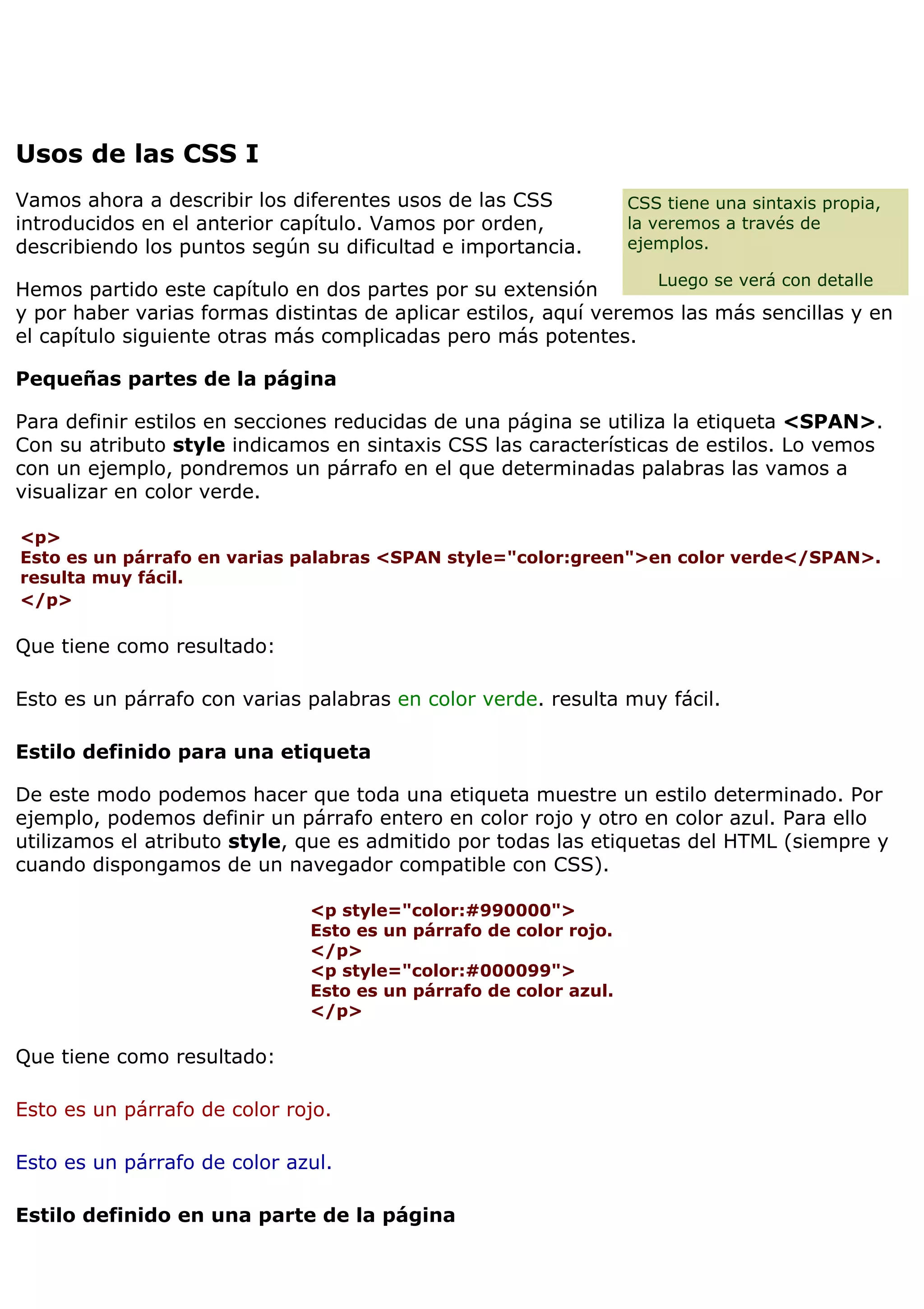 Usos de las CSS I
CSS tiene una sintaxis propia,
la veremos a través de
ejemplos.
Luego se verá con detalle
Vamos ahora a describir los diferentes usos de las CSS
introducidos en el anterior capítulo. Vamos por orden,
describiendo los puntos según su dificultad e importancia.
Hemos partido este capítulo en dos partes por su extensión
y por haber varias formas distintas de aplicar estilos, aquí veremos las más sencillas y en
el capítulo siguiente otras más complicadas pero más potentes.
Pequeñas partes de la página
Para definir estilos en secciones reducidas de una página se utiliza la etiqueta <SPAN>.
Con su atributo style indicamos en sintaxis CSS las características de estilos. Lo vemos
con un ejemplo, pondremos un párrafo en el que determinadas palabras las vamos a
visualizar en color verde.
<p>
Esto es un párrafo en varias palabras <SPAN style="color:green">en color verde</SPAN>.
resulta muy fácil.
</p>
Que tiene como resultado:
Esto es un párrafo con varias palabras en color verde. resulta muy fácil.
Estilo definido para una etiqueta
De este modo podemos hacer que toda una etiqueta muestre un estilo determinado. Por
ejemplo, podemos definir un párrafo entero en color rojo y otro en color azul. Para ello
utilizamos el atributo style, que es admitido por todas las etiquetas del HTML (siempre y
cuando dispongamos de un navegador compatible con CSS).
<p style="color:#990000">
Esto es un párrafo de color rojo.
</p>
<p style="color:#000099">
Esto es un párrafo de color azul.
</p>
Que tiene como resultado:
Esto es un párrafo de color rojo.
Esto es un párrafo de color azul.
Estilo definido en una parte de la página
 