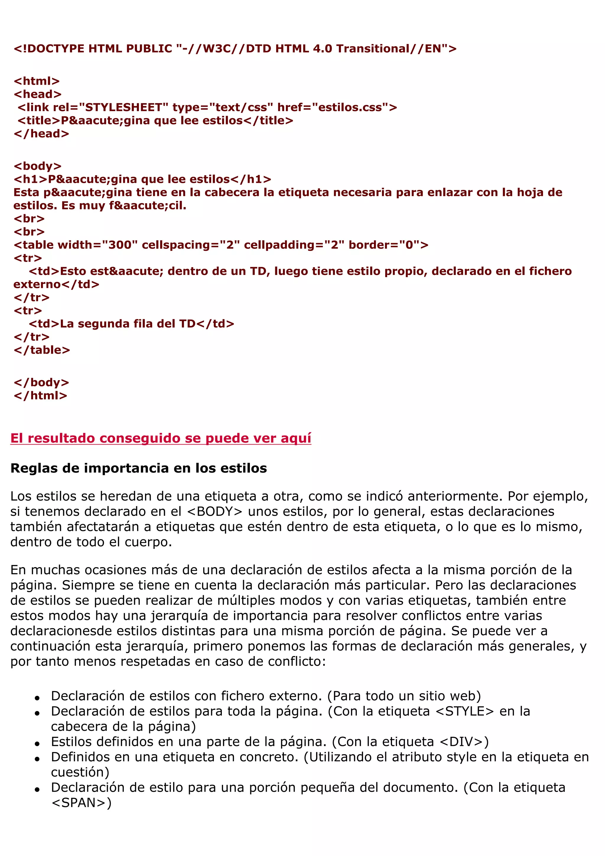 <!DOCTYPE HTML PUBLIC "-//W3C//DTD HTML 4.0 Transitional//EN">
<html>
<head>
<link rel="STYLESHEET" type="text/css" href="estilos.css">
<title>P&aacute;gina que lee estilos</title>
</head>
<body>
<h1>P&aacute;gina que lee estilos</h1>
Esta p&aacute;gina tiene en la cabecera la etiqueta necesaria para enlazar con la hoja de
estilos. Es muy f&aacute;cil.
<br>
<br>
<table width="300" cellspacing="2" cellpadding="2" border="0">
<tr>
<td>Esto est&aacute; dentro de un TD, luego tiene estilo propio, declarado en el fichero
externo</td>
</tr>
<tr>
<td>La segunda fila del TD</td>
</tr>
</table>
</body>
</html>
El resultado conseguido se puede ver aquí
Reglas de importancia en los estilos
Los estilos se heredan de una etiqueta a otra, como se indicó anteriormente. Por ejemplo,
si tenemos declarado en el <BODY> unos estilos, por lo general, estas declaraciones
también afectatarán a etiquetas que estén dentro de esta etiqueta, o lo que es lo mismo,
dentro de todo el cuerpo.
En muchas ocasiones más de una declaración de estilos afecta a la misma porción de la
página. Siempre se tiene en cuenta la declaración más particular. Pero las declaraciones
de estilos se pueden realizar de múltiples modos y con varias etiquetas, también entre
estos modos hay una jerarquía de importancia para resolver conflictos entre varias
declaracionesde estilos distintas para una misma porción de página. Se puede ver a
continuación esta jerarquía, primero ponemos las formas de declaración más generales, y
por tanto menos respetadas en caso de conflicto:
q Declaración de estilos con fichero externo. (Para todo un sitio web)
q Declaración de estilos para toda la página. (Con la etiqueta <STYLE> en la
cabecera de la página)
q Estilos definidos en una parte de la página. (Con la etiqueta <DIV>)
q Definidos en una etiqueta en concreto. (Utilizando el atributo style en la etiqueta en
cuestión)
q Declaración de estilo para una porción pequeña del documento. (Con la etiqueta
<SPAN>)
 