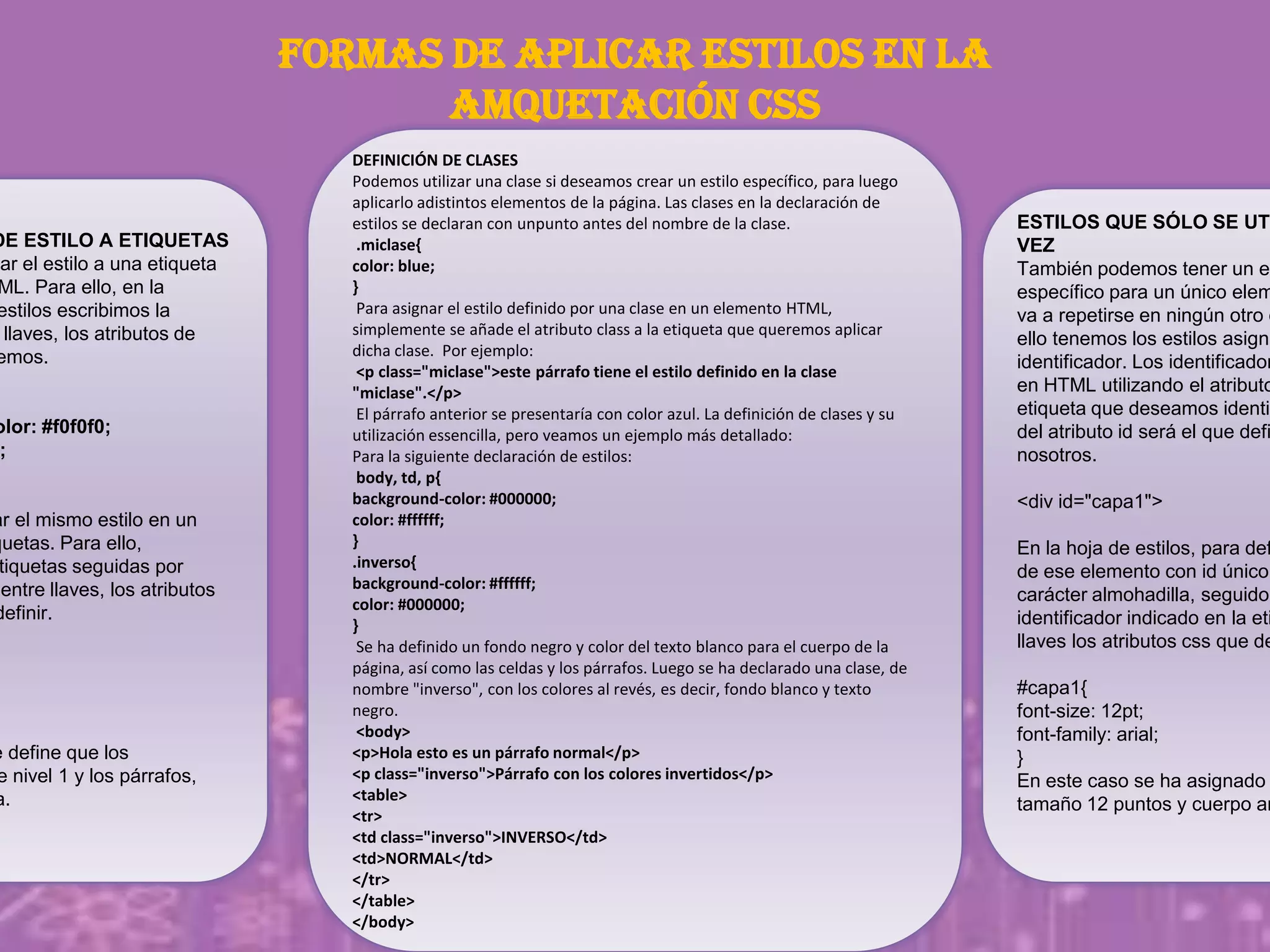 FORMAS DE APLICAR ESTILOS EN LA
AMQUETACIÓN CSS
DE ESTILO A ETIQUETAS
nar el estilo a una etiqueta
ML. Para ello, en la
estilos escribimos la
llaves, los atributos de
emos.
olor: #f0f0f0;
;
ar el mismo estilo en un
quetas. Para ello,
tiquetas seguidas por
entre llaves, los atributos
definir.
e define que los
e nivel 1 y los párrafos,
a.
ESTILOS QUE SÓLO SE UTI
VEZ
También podemos tener un es
específico para un único elem
va a repetirse en ningún otro c
ello tenemos los estilos asigna
identificador. Los identificador
en HTML utilizando el atributo
etiqueta que deseamos identif
del atributo id será el que defi
nosotros.
<div id="capa1">
En la hoja de estilos, para def
de ese elemento con id único,
carácter almohadilla, seguido
identificador indicado en la eti
llaves los atributos css que de
#capa1{
font-size: 12pt;
font-family: arial;
}
En este caso se ha asignado
tamaño 12 puntos y cuerpo ar
DEFINICIÓN DE CLASES
Podemos utilizar una clase si deseamos crear un estilo específico, para luego
aplicarlo adistintos elementos de la página. Las clases en la declaración de
estilos se declaran con unpunto antes del nombre de la clase.
.miclase{
color: blue;
}
Para asignar el estilo definido por una clase en un elemento HTML,
simplemente se añade el atributo class a la etiqueta que queremos aplicar
dicha clase. Por ejemplo:
<p class="miclase">este párrafo tiene el estilo definido en la clase
"miclase".</p>
El párrafo anterior se presentaría con color azul. La definición de clases y su
utilización essencilla, pero veamos un ejemplo más detallado:
Para la siguiente declaración de estilos:
body, td, p{
background-color: #000000;
color: #ffffff;
}
.inverso{
background-color: #ffffff;
color: #000000;
}
Se ha definido un fondo negro y color del texto blanco para el cuerpo de la
página, así como las celdas y los párrafos. Luego se ha declarado una clase, de
nombre "inverso", con los colores al revés, es decir, fondo blanco y texto
negro.
<body>
<p>Hola esto es un párrafo normal</p>
<p class="inverso">Párrafo con los colores invertidos</p>
<table>
<tr>
<td class="inverso">INVERSO</td>
<td>NORMAL</td>
</tr>
</table>
</body>
 
