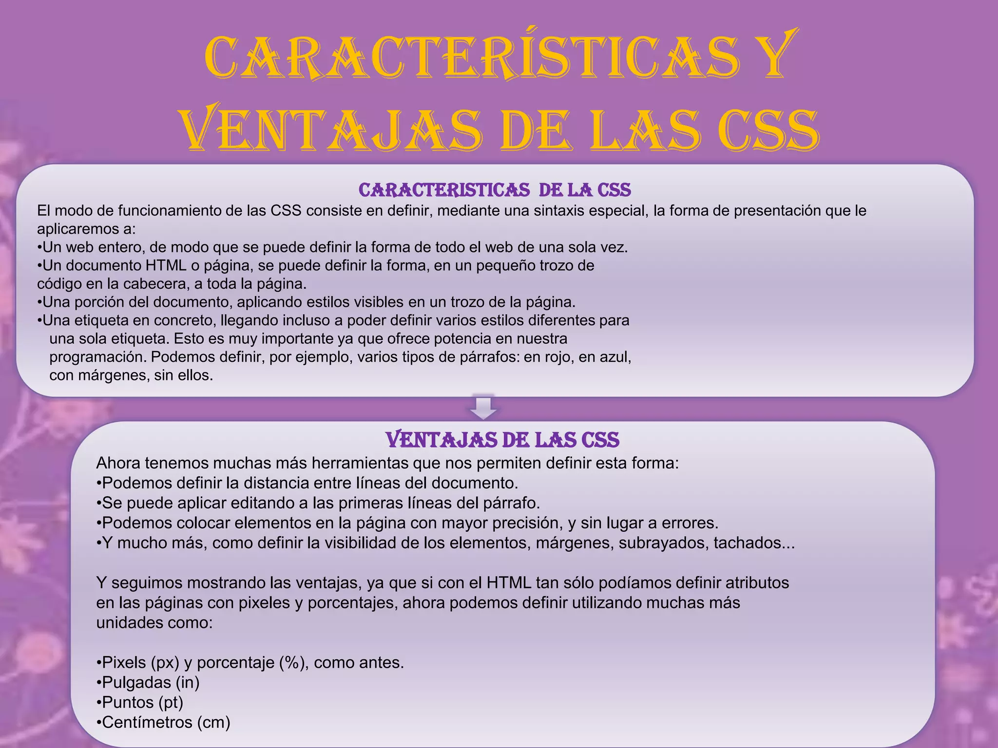 Características y
ventajas de las CSS
CARACTERISTICAS DE LA CSS
El modo de funcionamiento de las CSS consiste en definir, mediante una sintaxis especial, la forma de presentación que le
aplicaremos a:
•Un web entero, de modo que se puede definir la forma de todo el web de una sola vez.
•Un documento HTML o página, se puede definir la forma, en un pequeño trozo de
código en la cabecera, a toda la página.
•Una porción del documento, aplicando estilos visibles en un trozo de la página.
•Una etiqueta en concreto, llegando incluso a poder definir varios estilos diferentes para
una sola etiqueta. Esto es muy importante ya que ofrece potencia en nuestra
programación. Podemos definir, por ejemplo, varios tipos de párrafos: en rojo, en azul,
con márgenes, sin ellos.
VENTAJAS DE LAS CSS
Ahora tenemos muchas más herramientas que nos permiten definir esta forma:
•Podemos definir la distancia entre líneas del documento.
•Se puede aplicar editando a las primeras líneas del párrafo.
•Podemos colocar elementos en la página con mayor precisión, y sin lugar a errores.
•Y mucho más, como definir la visibilidad de los elementos, márgenes, subrayados, tachados...
Y seguimos mostrando las ventajas, ya que si con el HTML tan sólo podíamos definir atributos
en las páginas con pixeles y porcentajes, ahora podemos definir utilizando muchas más
unidades como:
•Pixels (px) y porcentaje (%), como antes.
•Pulgadas (in)
•Puntos (pt)
•Centímetros (cm)
 