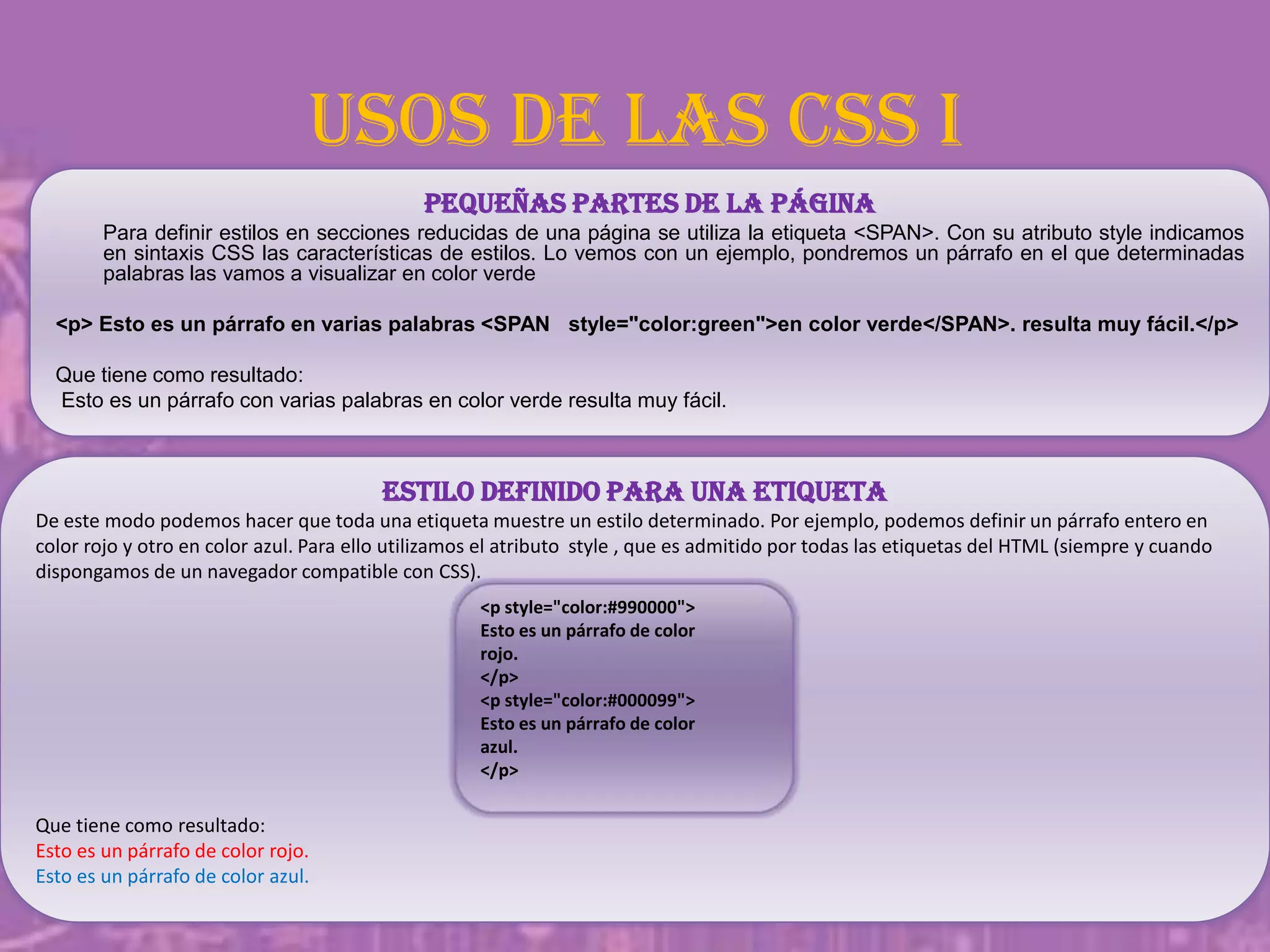 Usos de las CSS I
Pequeñas partes de la página
Para definir estilos en secciones reducidas de una página se utiliza la etiqueta <SPAN>. Con su atributo style indicamos
en sintaxis CSS las características de estilos. Lo vemos con un ejemplo, pondremos un párrafo en el que determinadas
palabras las vamos a visualizar en color verde
<p> Esto es un párrafo en varias palabras <SPAN style="color:green">en color verde</SPAN>. resulta muy fácil.</p>
Que tiene como resultado:
Esto es un párrafo con varias palabras en color verde resulta muy fácil.
Estilo definido para una etiqueta
De este modo podemos hacer que toda una etiqueta muestre un estilo determinado. Por ejemplo, podemos definir un párrafo entero en
color rojo y otro en color azul. Para ello utilizamos el atributo style , que es admitido por todas las etiquetas del HTML (siempre y cuando
dispongamos de un navegador compatible con CSS).
Que tiene como resultado:
Esto es un párrafo de color rojo.
Esto es un párrafo de color azul.
<p style="color:#990000">
Esto es un párrafo de color
rojo.
</p>
<p style="color:#000099">
Esto es un párrafo de color
azul.
</p>
 
