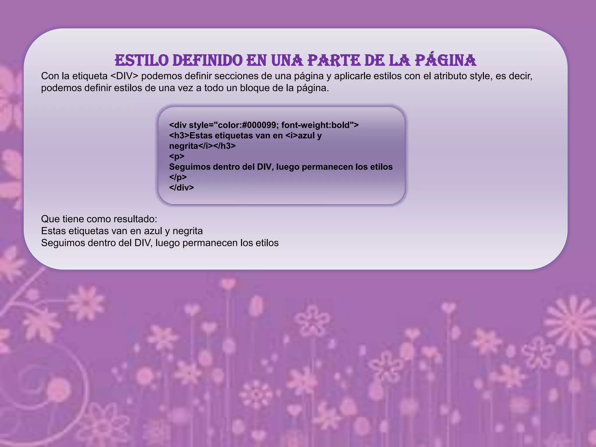 Estilo definido en una parte de la página
Con la etiqueta <DIV> podemos definir secciones de una página y aplicarle estilos con el atributo style, es decir,
podemos definir estilos de una vez a todo un bloque de la página.
Que tiene como resultado:
Estas etiquetas van en azul y negrita
Seguimos dentro del DIV, luego permanecen los etilos
<div style="color:#000099; font-weight:bold">
<h3>Estas etiquetas van en <i>azul y
negrita</i></h3>
<p>
Seguimos dentro del DIV, luego permanecen los etilos
</p>
</div>
 
