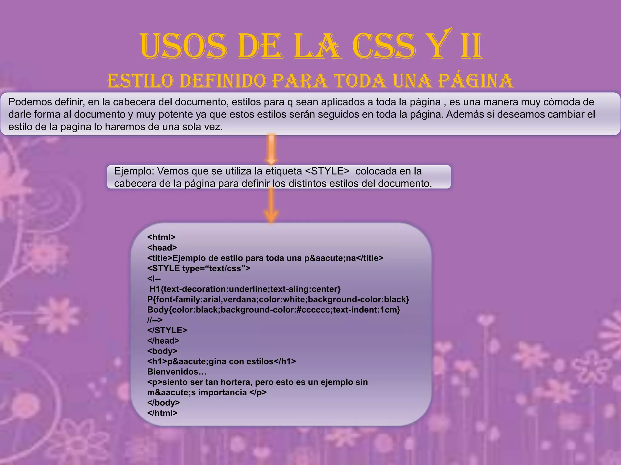 USOS DE LA CSS Y II
estilo definido para toda una página
Podemos definir, en la cabecera del documento, estilos para q sean aplicados a toda la página , es una manera muy cómoda de
darle forma al documento y muy potente ya que estos estilos serán seguidos en toda la página. Además si deseamos cambiar el
estilo de la pagina lo haremos de una sola vez.
Ejemplo: Vemos que se utiliza la etiqueta <STYLE> colocada en la
cabecera de la página para definir los distintos estilos del documento.
<html>
<head>
<title>Ejemplo de estilo para toda una p&aacute;na</title>
<STYLE type=“text/css”>
<!--
H1{text-decoration:underline;text-aling:center}
P{font-family:arial,verdana;color:white;background-color:black}
Body{color:black;background-color:#cccccc;text-indent:1cm}
//-->
</STYLE>
</head>
<body>
<h1>p&aacute;gina con estilos</h1>
Bienvenidos…
<p>siento ser tan hortera, pero esto es un ejemplo sin
m&aacute;s importancia </p>
</body>
</html>
 