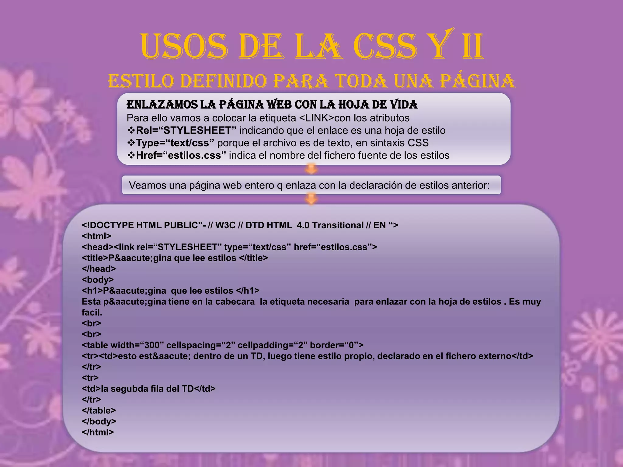 USOS DE LA CSS Y II
estilo definido para toda una página
Enlazamos la página web con la hoja de vida
Para ello vamos a colocar la etiqueta <LINK>con los atributos
Rel=“STYLESHEET” indicando que el enlace es una hoja de estilo
Type=“text/css” porque el archivo es de texto, en sintaxis CSS
Href=“estilos.css” indica el nombre del fichero fuente de los estilos
<!DOCTYPE HTML PUBLIC”- // W3C // DTD HTML 4.0 Transitional // EN “>
<html>
<head><link rel=“STYLESHEET” type=“text/css” href=“estilos.css”>
<title>P&aacute;gina que lee estilos </title>
</head>
<body>
<h1>P&aacute;gina que lee estilos </h1>
Esta p&aacute;gina tiene en la cabecara la etiqueta necesaria para enlazar con la hoja de estilos . Es muy
facil.
<br>
<br>
<table width=“300” cellspacing=“2” cellpadding=“2” border=“0”>
<tr><td>esto est&aacute; dentro de un TD, luego tiene estilo propio, declarado en el fichero externo</td>
</tr>
<tr>
<td>la segubda fila del TD</td>
</tr>
</table>
</body>
</html>
Veamos una página web entero q enlaza con la declaración de estilos anterior:
 