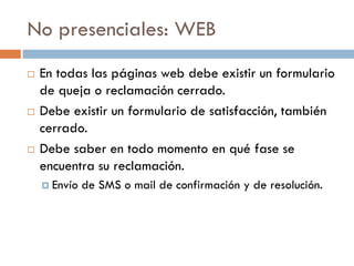 No presenciales: WEB
   En todas las páginas web debe existir un formulario
    de queja o reclamación cerrado.
   Debe existir un formulario de satisfacción, también
    cerrado.
   Debe saber en todo momento en qué fase se
    encuentra su reclamación.
     Envío   de SMS o mail de confirmación y de resolución.
 