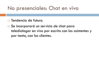 No presenciales: Chat en vivo
   Tendencia de futuro.
   Se incorporará un servicio de chat para
    teledialogar en vivo por escrito con los asistentes y
    por tanto, con los clientes.
 