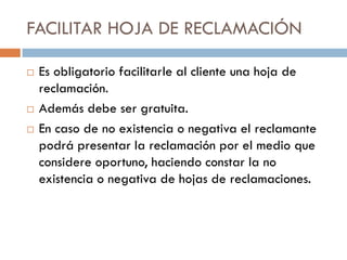 FACILITAR HOJA DE RECLAMACIÓN

   Es obligatorio facilitarle al cliente una hoja de
    reclamación.
   Además debe ser gratuita.
   En caso de no existencia o negativa el reclamante
    podrá presentar la reclamación por el medio que
    considere oportuno, haciendo constar la no
    existencia o negativa de hojas de reclamaciones.
 